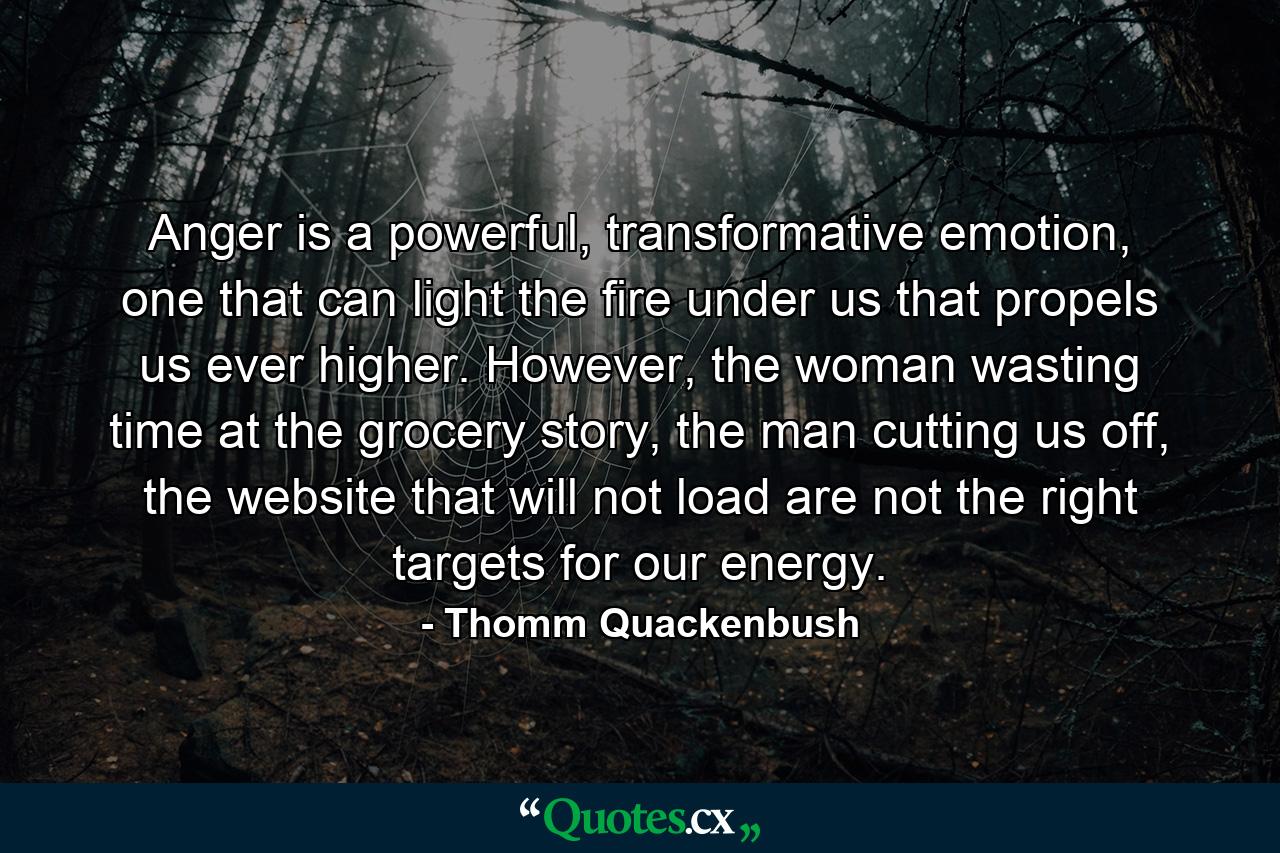 Anger is a powerful, transformative emotion, one that can light the fire under us that propels us ever higher. However, the woman wasting time at the grocery story, the man cutting us off, the website that will not load are not the right targets for our energy. - Quote by Thomm Quackenbush