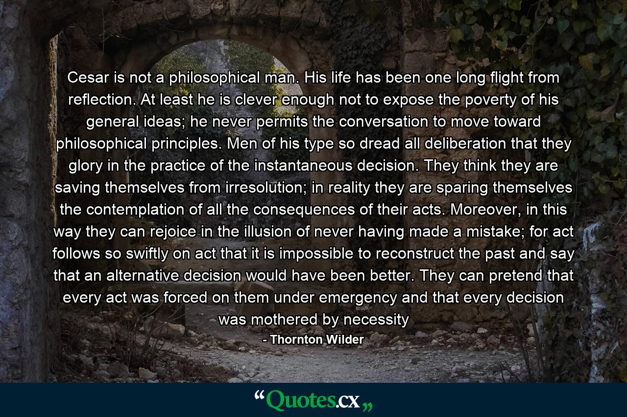 Cesar is not a philosophical man. His life has been one long flight from reflection. At least he is clever enough not to expose the poverty of his general ideas; he never permits the conversation to move toward philosophical principles. Men of his type so dread all deliberation that they glory in the practice of the instantaneous decision. They think they are saving themselves from irresolution; in reality they are sparing themselves the contemplation of all the consequences of their acts. Moreover, in this way they can rejoice in the illusion of never having made a mistake; for act follows so swiftly on act that it is impossible to reconstruct the past and say that an alternative decision would have been better. They can pretend that every act was forced on them under emergency and that every decision was mothered by necessity - Quote by Thornton Wilder