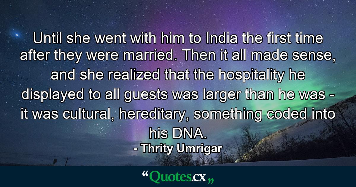 Until she went with him to India the first time after they were married. Then it all made sense, and she realized that the hospitality he displayed to all guests was larger than he was - it was cultural, hereditary, something coded into his DNA. - Quote by Thrity Umrigar