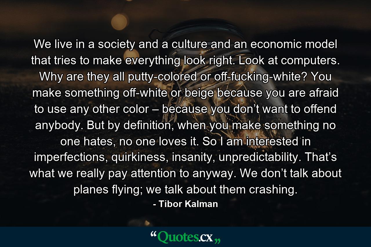 We live in a society and a culture and an economic model that tries to make everything look right. Look at computers. Why are they all putty-colored or off-fucking-white? You make something off-white or beige because you are afraid to use any other color – because you don’t want to offend anybody. But by definition, when you make something no one hates, no one loves it. So I am interested in imperfections, quirkiness, insanity, unpredictability. That’s what we really pay attention to anyway. We don’t talk about planes flying; we talk about them crashing. - Quote by Tibor Kalman