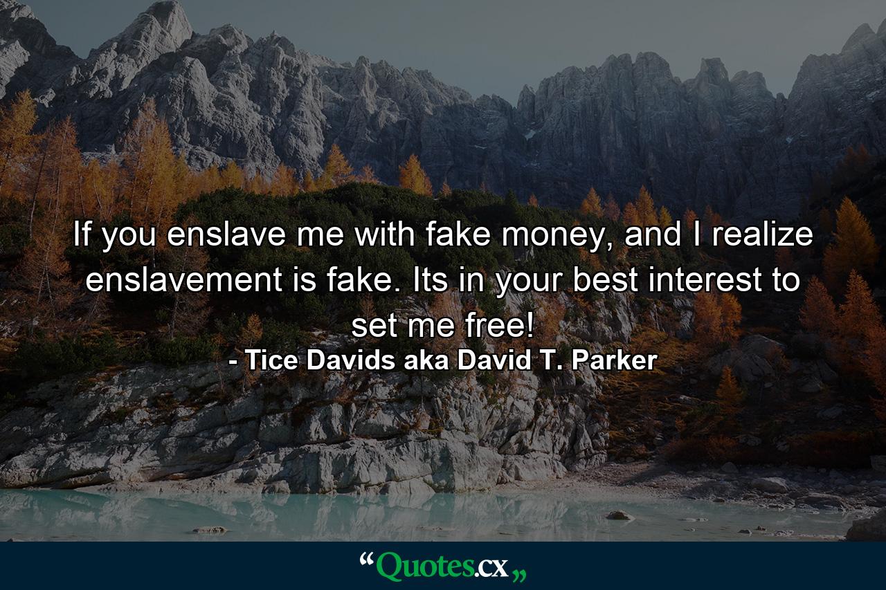 If you enslave me with fake money, and I realize enslavement is fake. Its in your best interest to set me free! - Quote by Tice Davids aka David T. Parker