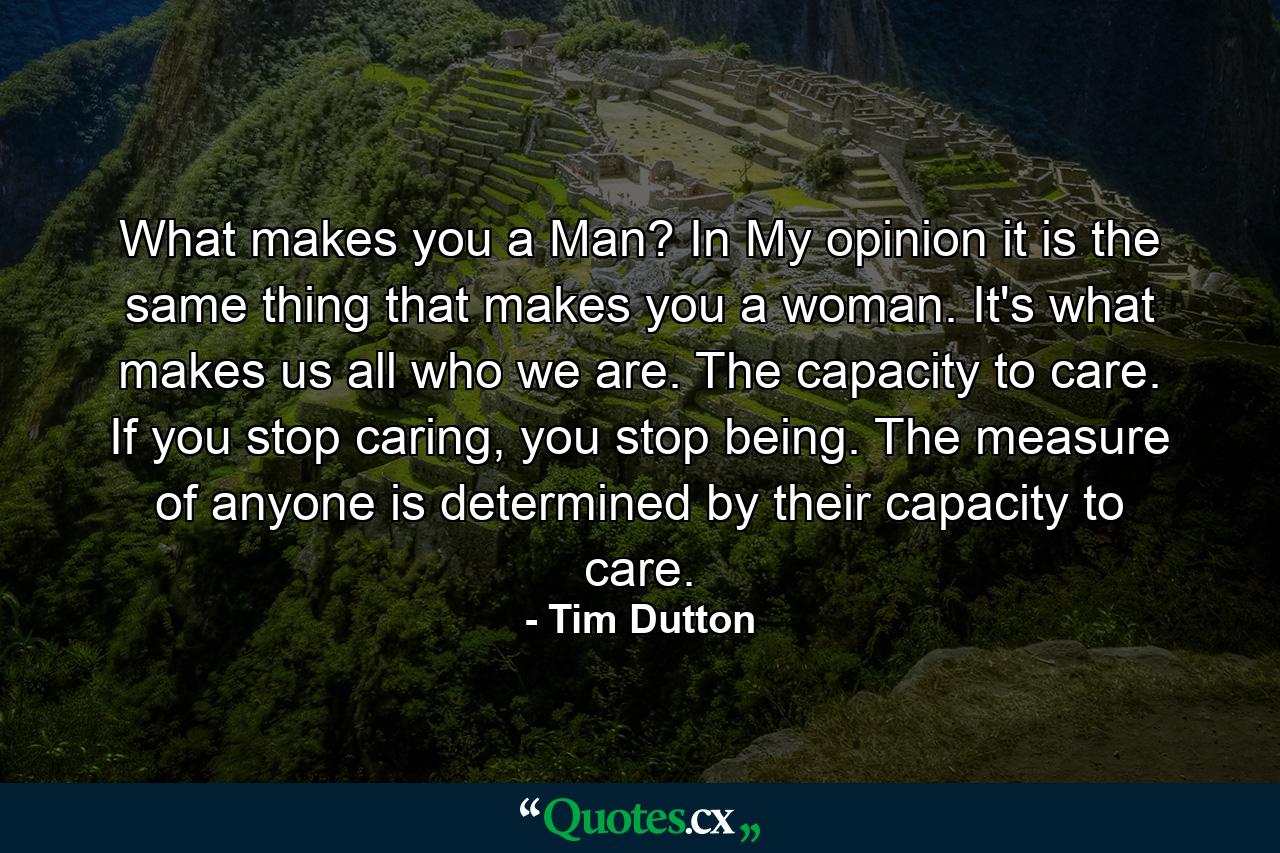 What makes you a Man? In My opinion it is the same thing that makes you a woman. It's what makes us all who we are. The capacity to care. If you stop caring, you stop being. The measure of anyone is determined by their capacity to care. - Quote by Tim Dutton