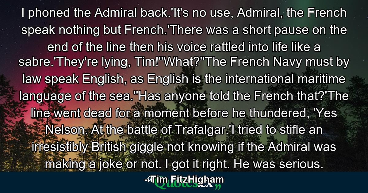 I phoned the Admiral back.'It's no use, Admiral, the French speak nothing but French.'There was a short pause on the end of the line then his voice rattled into life like a sabre.'They're lying, Tim!''What?''The French Navy must by law speak English, as English is the international maritime language of the sea.''Has anyone told the French that?'The line went dead for a moment before he thundered, 'Yes Nelson. At the battle of Trafalgar.'I tried to stifle an irresistibly British giggle not knowing if the Admiral was making a joke or not. I got it right. He was serious. - Quote by Tim FitzHigham