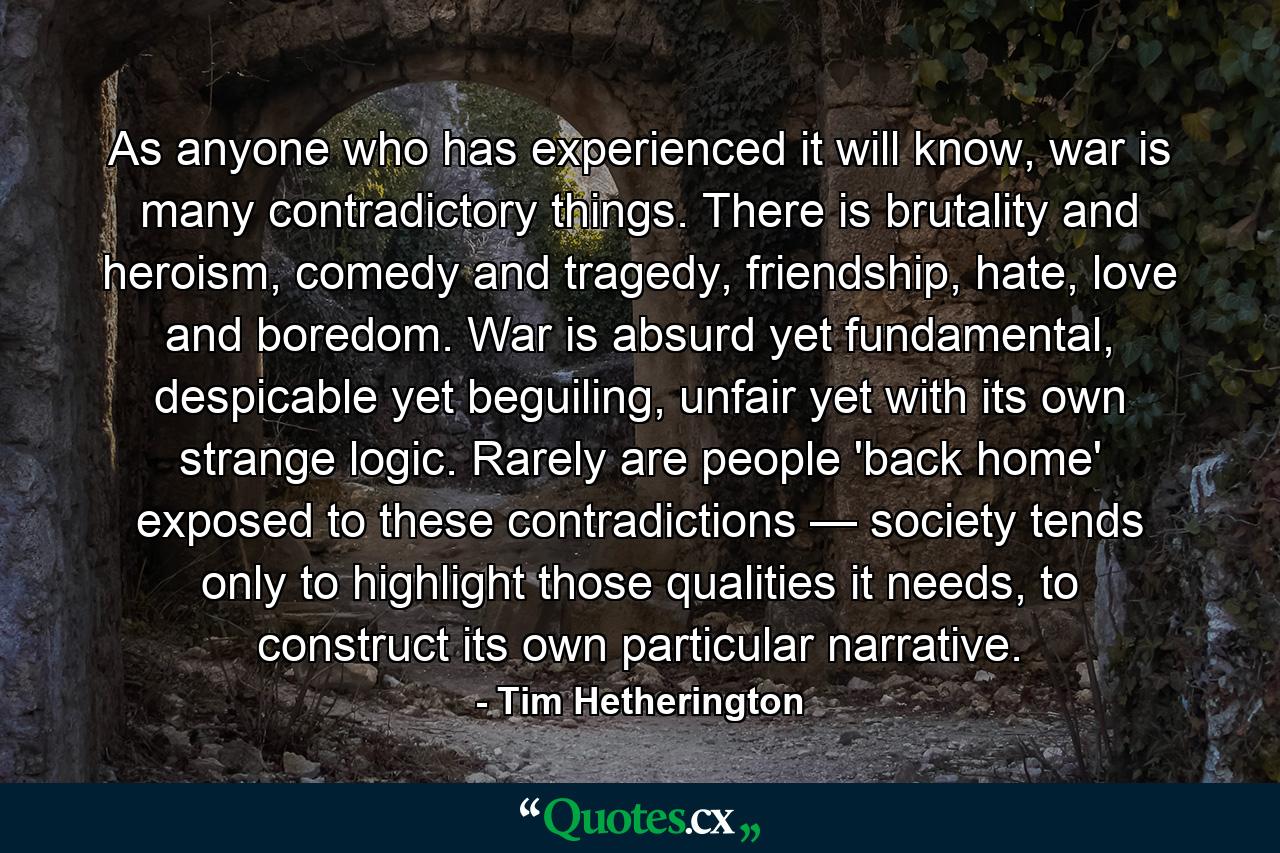 As anyone who has experienced it will know, war is many contradictory things. There is brutality and heroism, comedy and tragedy, friendship, hate, love and boredom. War is absurd yet fundamental, despicable yet beguiling, unfair yet with its own strange logic. Rarely are people 'back home' exposed to these contradictions — society tends only to highlight those qualities it needs, to construct its own particular narrative. - Quote by Tim Hetherington