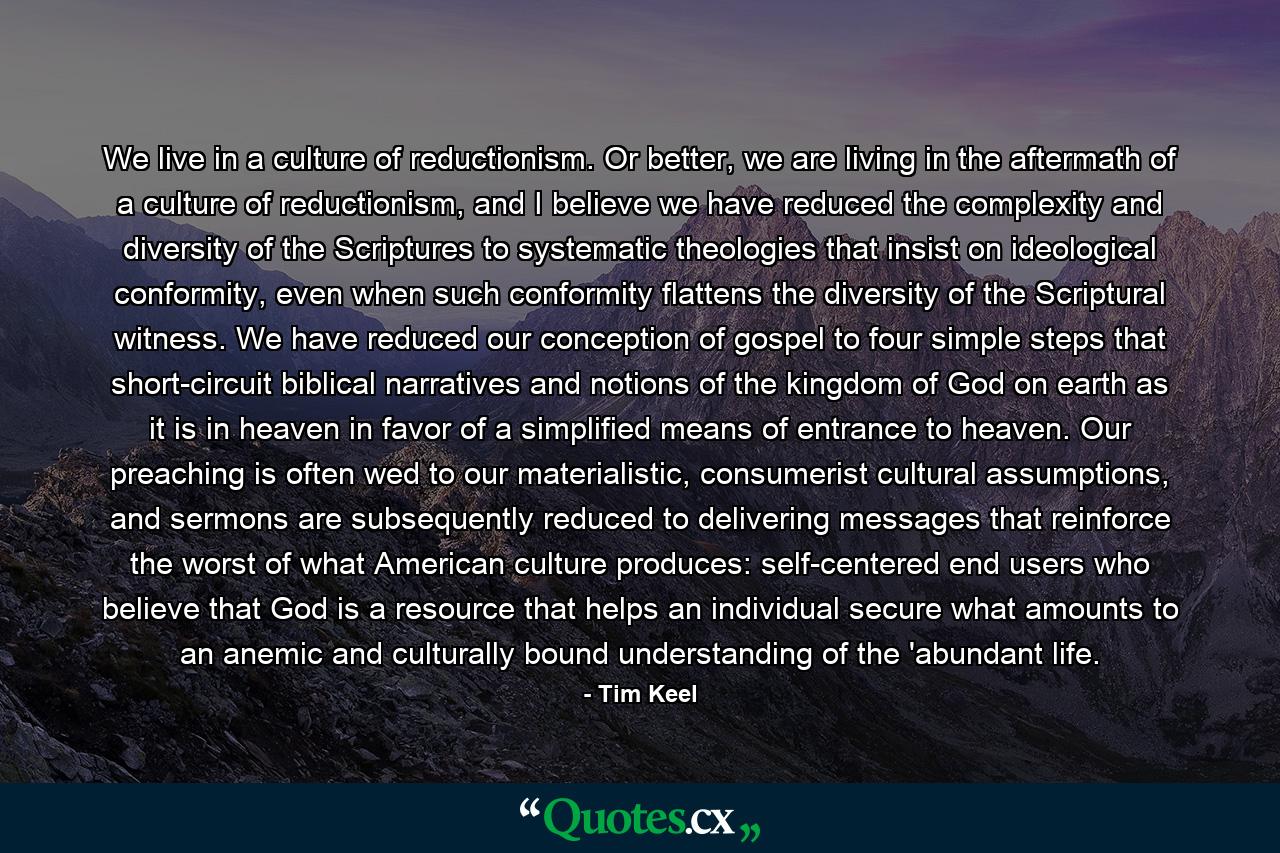 We live in a culture of reductionism. Or better, we are living in the aftermath of a culture of reductionism, and I believe we have reduced the complexity and diversity of the Scriptures to systematic theologies that insist on ideological conformity, even when such conformity flattens the diversity of the Scriptural witness. We have reduced our conception of gospel to four simple steps that short-circuit biblical narratives and notions of the kingdom of God on earth as it is in heaven in favor of a simplified means of entrance to heaven. Our preaching is often wed to our materialistic, consumerist cultural assumptions, and sermons are subsequently reduced to delivering messages that reinforce the worst of what American culture produces: self-centered end users who believe that God is a resource that helps an individual secure what amounts to an anemic and culturally bound understanding of the 'abundant life. - Quote by Tim Keel