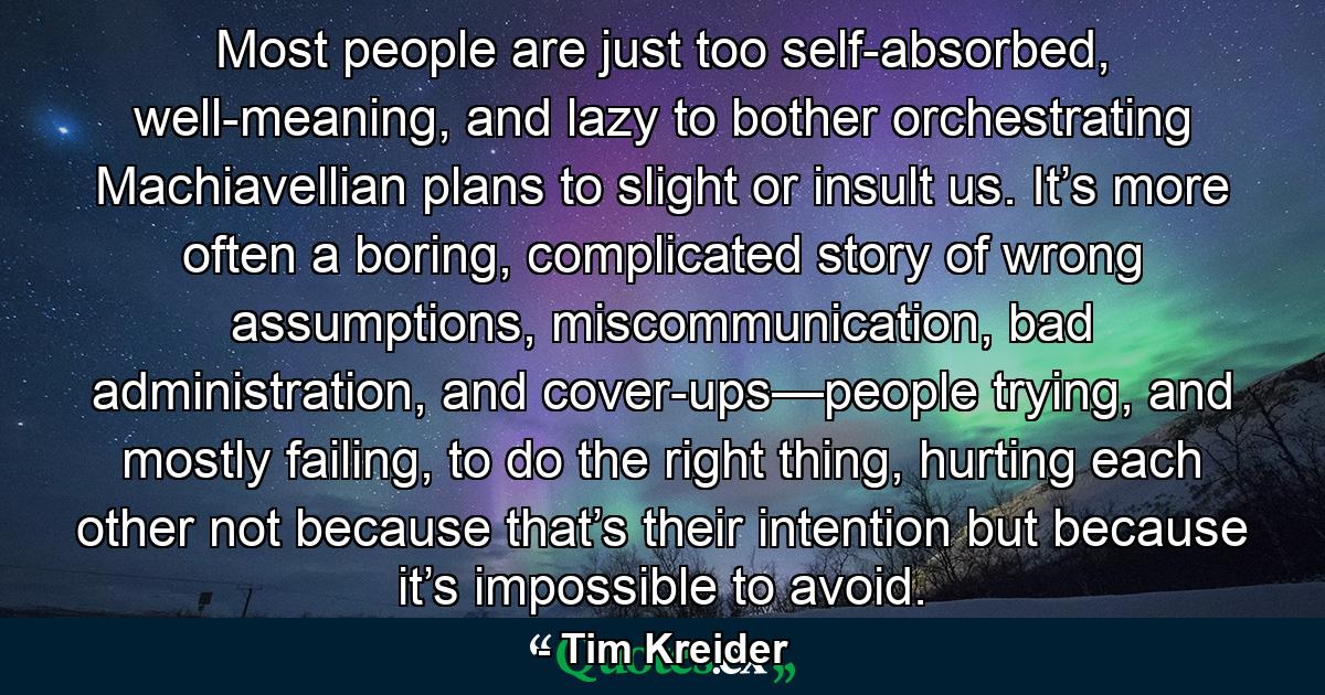 Most people are just too self-absorbed, well-meaning, and lazy to bother orchestrating Machiavellian plans to slight or insult us. It’s more often a boring, complicated story of wrong assumptions, miscommunication, bad administration, and cover-ups—people trying, and mostly failing, to do the right thing, hurting each other not because that’s their intention but because it’s impossible to avoid. - Quote by Tim Kreider