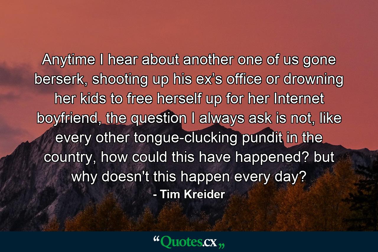 Anytime I hear about another one of us gone berserk, shooting up his ex’s office or drowning her kids to free herself up for her Internet boyfriend, the question I always ask is not, like every other tongue-clucking pundit in the country, how could this have happened? but why doesn't this happen every day? - Quote by Tim Kreider