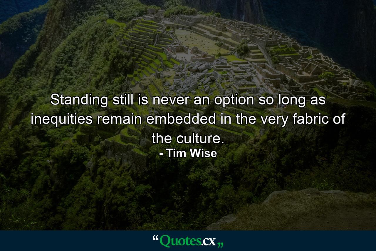 Standing still is never an option so long as inequities remain embedded in the very fabric of the culture. - Quote by Tim Wise