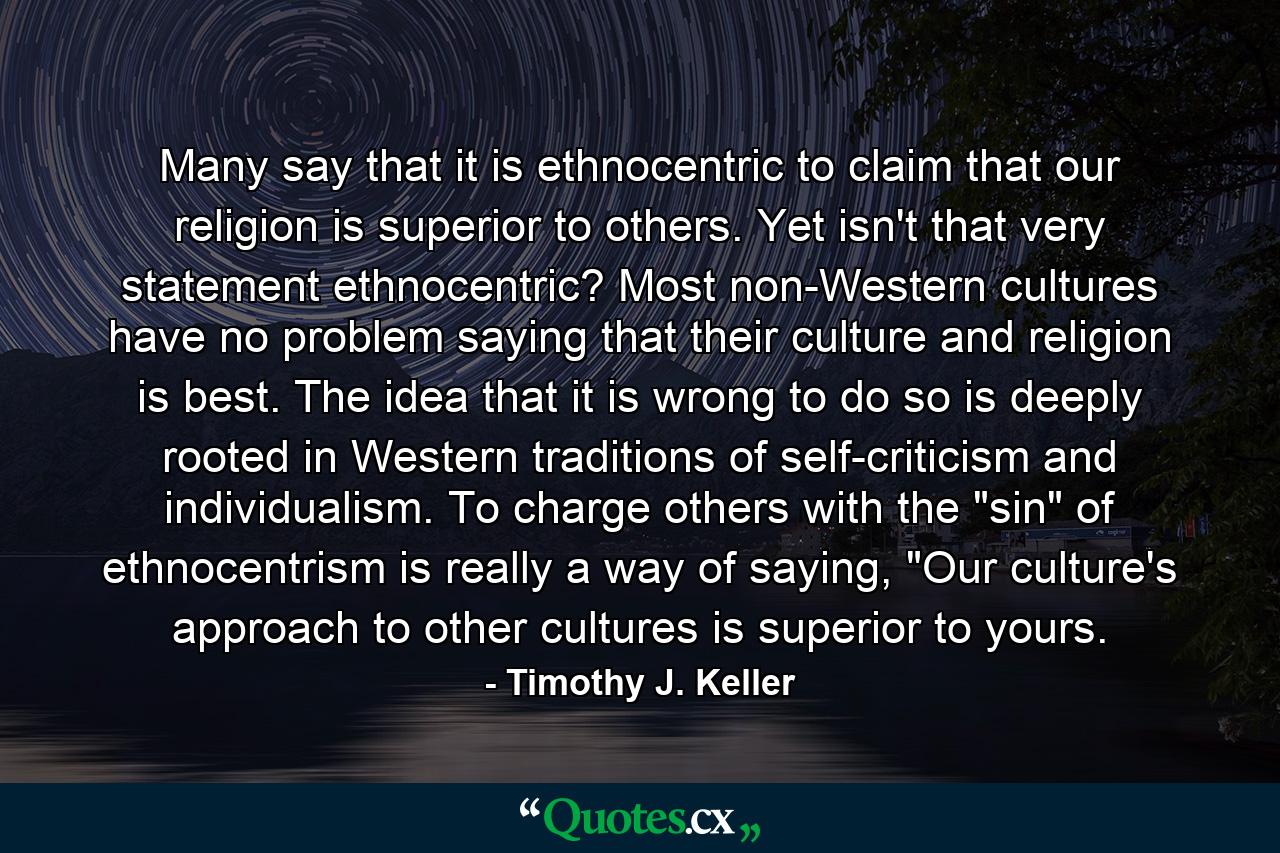 Many say that it is ethnocentric to claim that our religion is superior to others. Yet isn't that very statement ethnocentric? Most non-Western cultures have no problem saying that their culture and religion is best. The idea that it is wrong to do so is deeply rooted in Western traditions of self-criticism and individualism. To charge others with the 