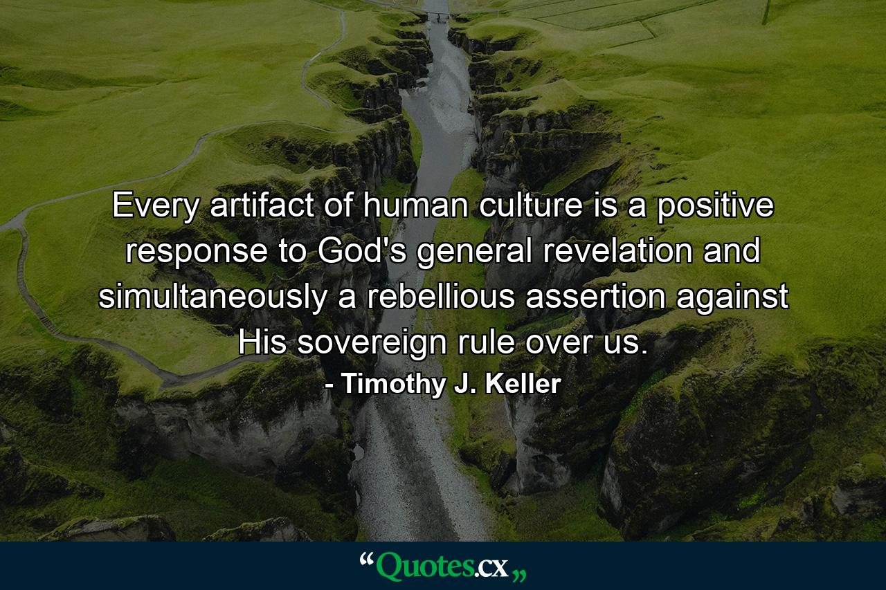 Every artifact of human culture is a positive response to God's general revelation and simultaneously a rebellious assertion against His sovereign rule over us. - Quote by Timothy J. Keller