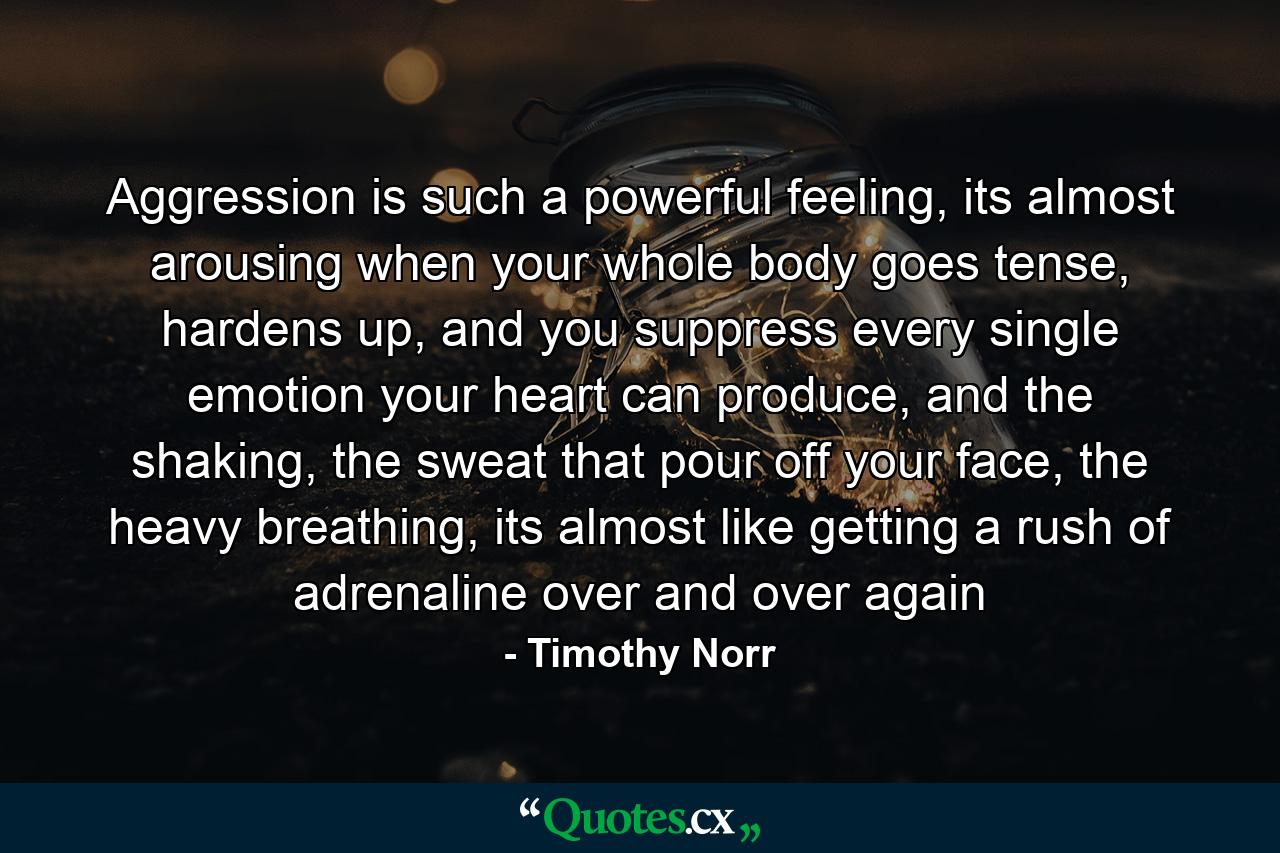 Aggression is such a powerful feeling, its almost arousing when your whole body goes tense, hardens up, and you suppress every single emotion your heart can produce, and the shaking, the sweat that pour off your face, the heavy breathing, its almost like getting a rush of adrenaline over and over again - Quote by Timothy Norr