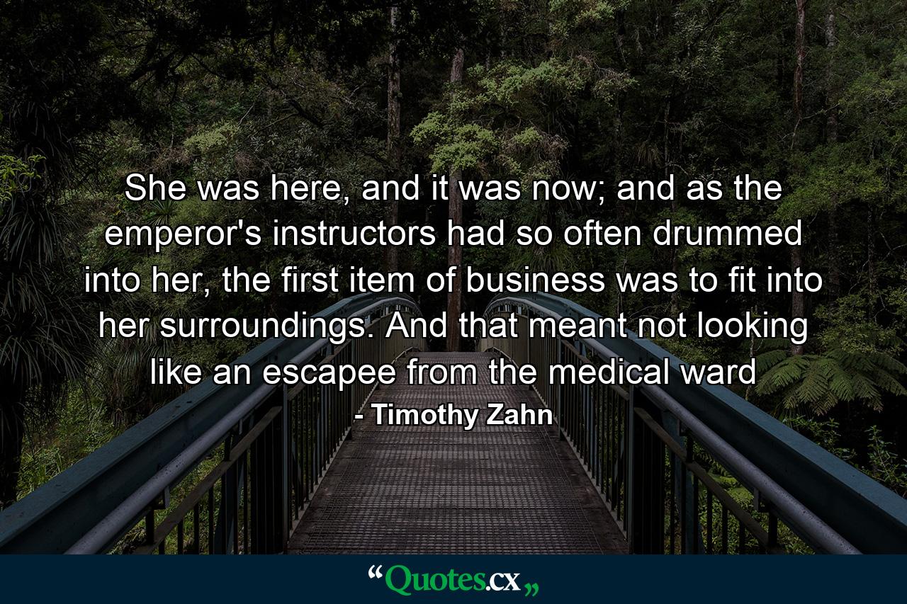 She was here, and it was now; and as the emperor's instructors had so often drummed into her, the first item of business was to fit into her surroundings. And that meant not looking like an escapee from the medical ward - Quote by Timothy Zahn