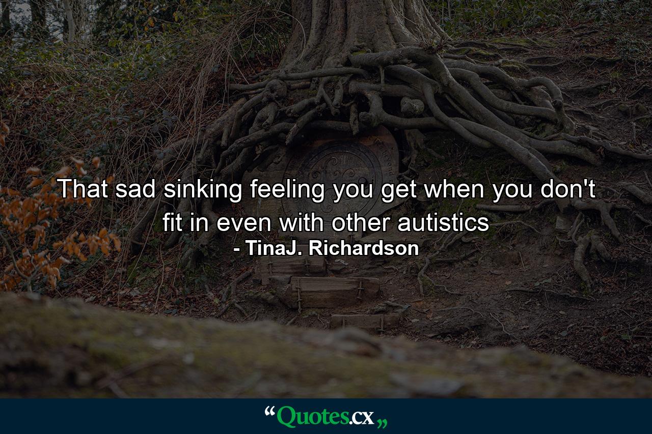 That sad sinking feeling you get when you don't fit in even with other autistics - Quote by TinaJ. Richardson