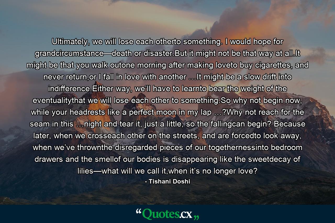 Ultimately, we will lose each otherto something. I would hope for grandcircumstance—death or disaster.But it might not be that way at all.It might be that you walk outone morning after making loveto buy cigarettes, and never return,or I fall in love with another …It might be a slow drift into indifference.Either way, we’ll have to learnto bear the weight of the eventualitythat we will lose each other to something.So why not begin now, while your headrests like a perfect moon in my lap …?Why not reach for the seam in this …night and tear it, just a little, so the fallingcan begin? Because later, when we crosseach other on the streets, and are forcedto look away, when we’ve thrownthe disregarded pieces of our togethernessinto bedroom drawers and the smellof our bodies is disappearing like the sweetdecay of lilies—what will we call it,when it’s no longer love? - Quote by Tishani Doshi