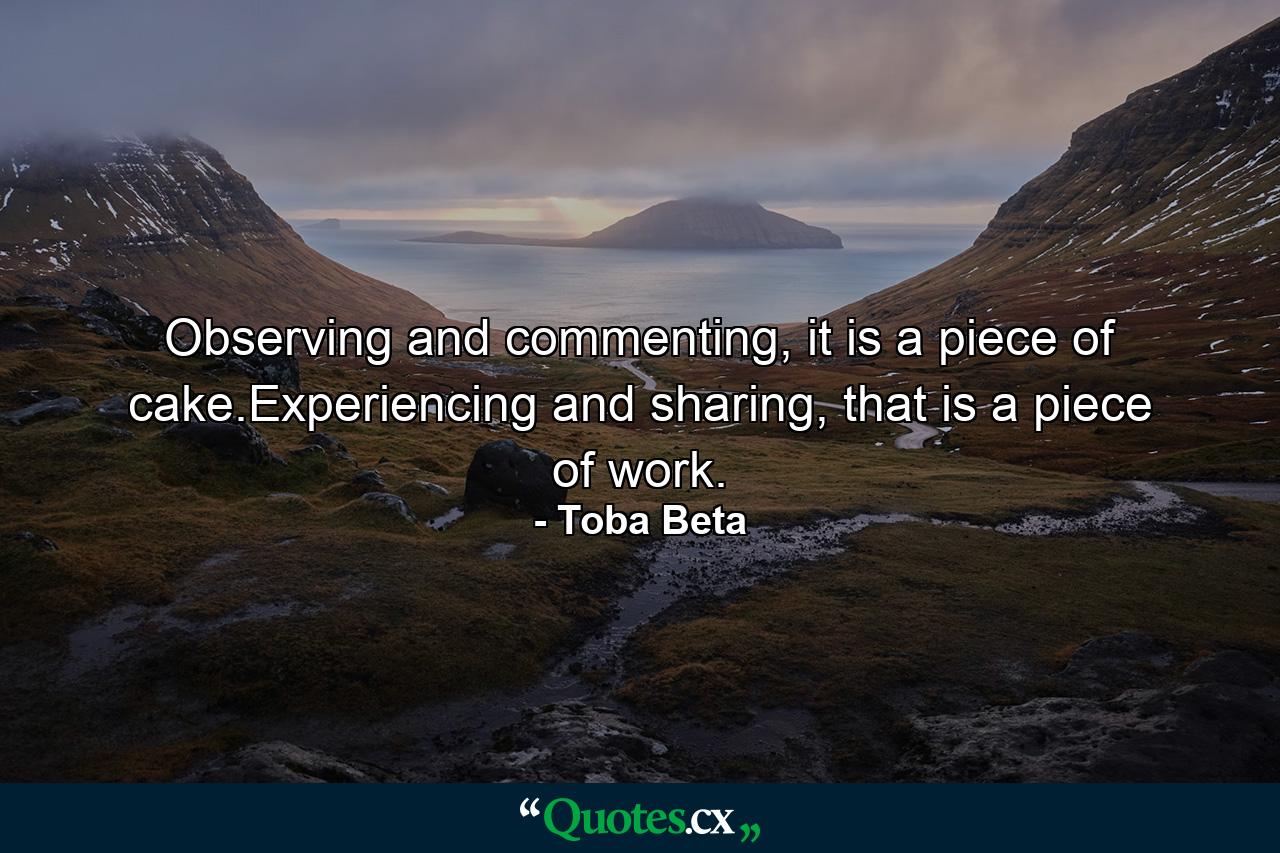 Observing and commenting, it is a piece of cake.Experiencing and sharing, that is a piece of work. - Quote by Toba Beta