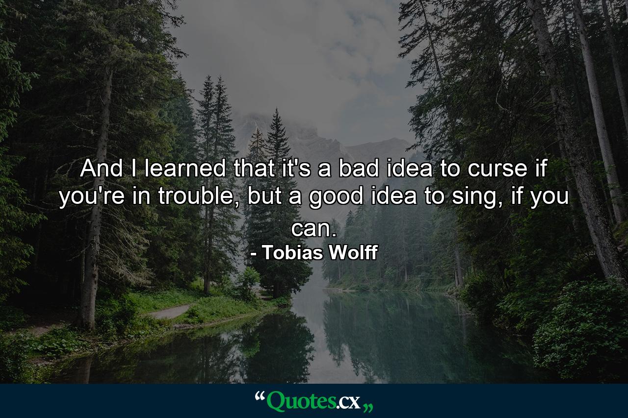 And I learned that it's a bad idea to curse if you're in trouble, but a good idea to sing, if you can. - Quote by Tobias Wolff