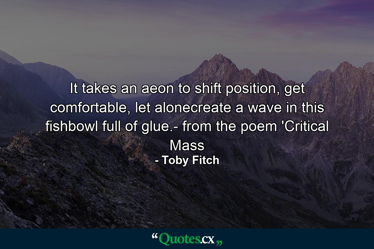 It takes an aeon to shift position, get comfortable, let alonecreate a wave in this fishbowl full of glue.- from the poem 'Critical Mass - Quote by Toby Fitch