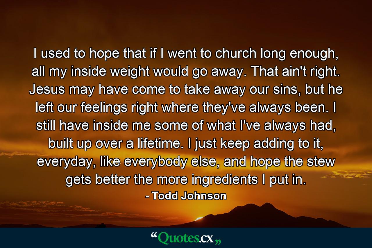 I used to hope that if I went to church long enough, all my inside weight would go away. That ain't right. Jesus may have come to take away our sins, but he left our feelings right where they've always been. I still have inside me some of what I've always had, built up over a lifetime. I just keep adding to it, everyday, like everybody else, and hope the stew gets better the more ingredients I put in. - Quote by Todd Johnson