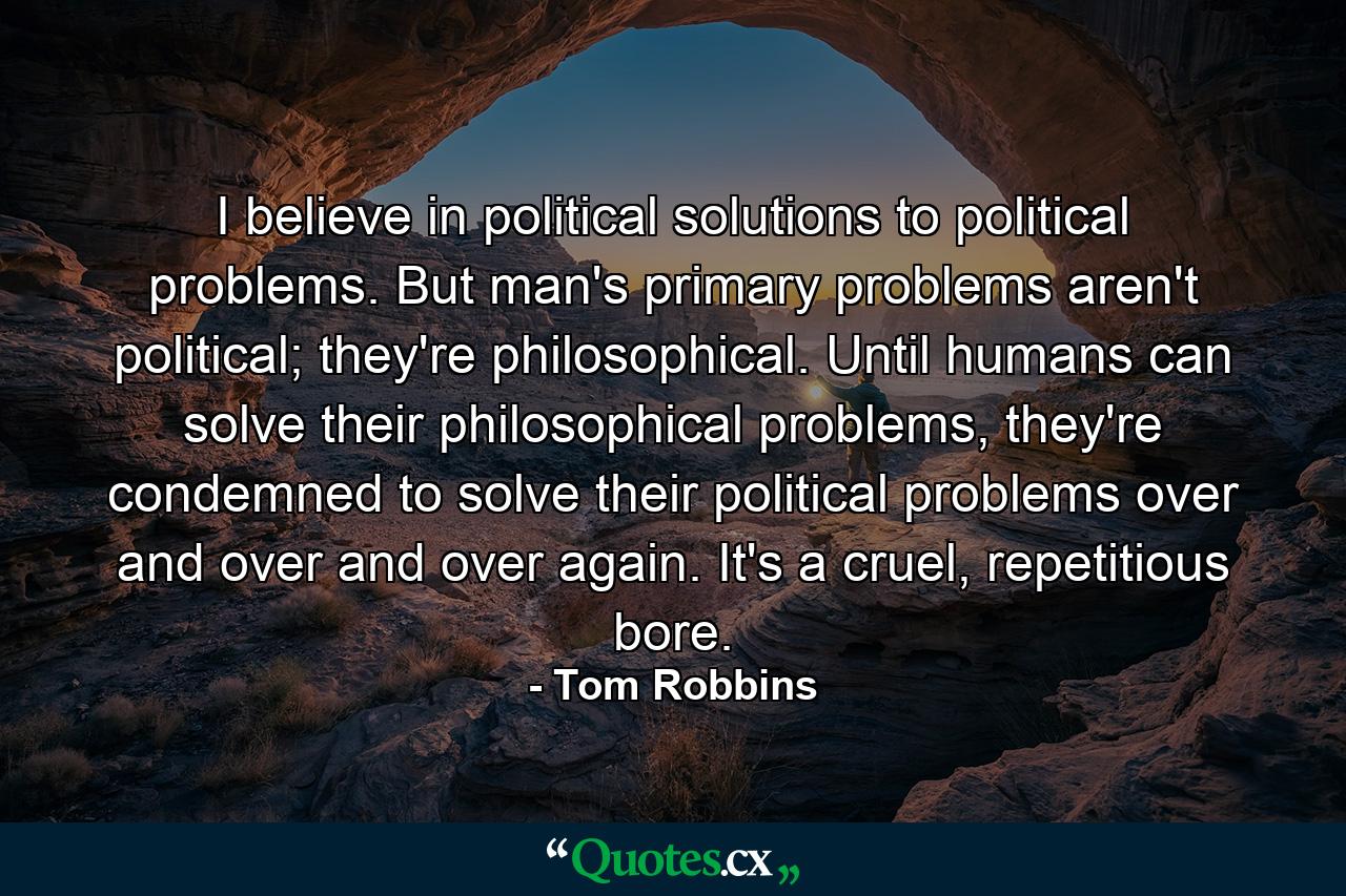 I believe in political solutions to political problems. But man's primary problems aren't political; they're philosophical. Until humans can solve their philosophical problems, they're condemned to solve their political problems over and over and over again. It's a cruel, repetitious bore. - Quote by Tom Robbins