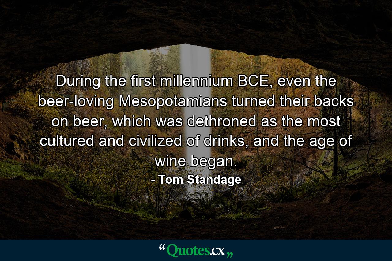 During the first millennium BCE, even the beer-loving Mesopotamians turned their backs on beer, which was dethroned as the most cultured and civilized of drinks, and the age of wine began. - Quote by Tom Standage