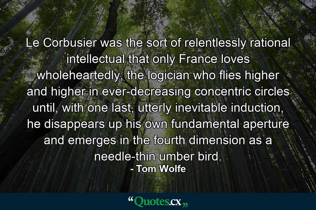 Le Corbusier was the sort of relentlessly rational intellectual that only France loves wholeheartedly, the logician who flies higher and higher in ever-decreasing concentric circles until, with one last, utterly inevitable induction, he disappears up his own fundamental aperture and emerges in the fourth dimension as a needle-thin umber bird. - Quote by Tom Wolfe