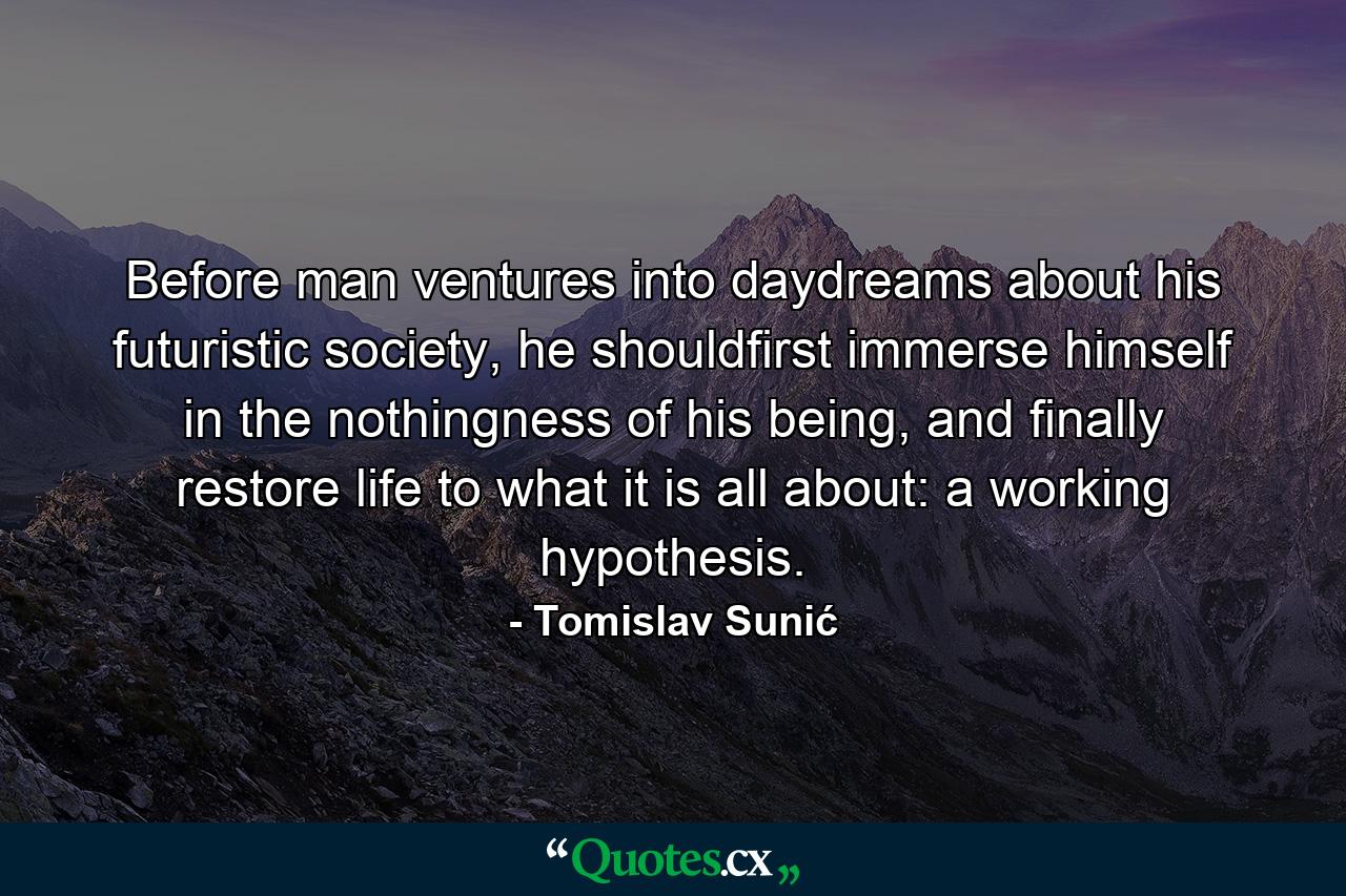 Before man ventures into daydreams about his futuristic society, he shouldfirst immerse himself in the nothingness of his being, and finally restore life to what it is all about: a working hypothesis. - Quote by Tomislav Sunić