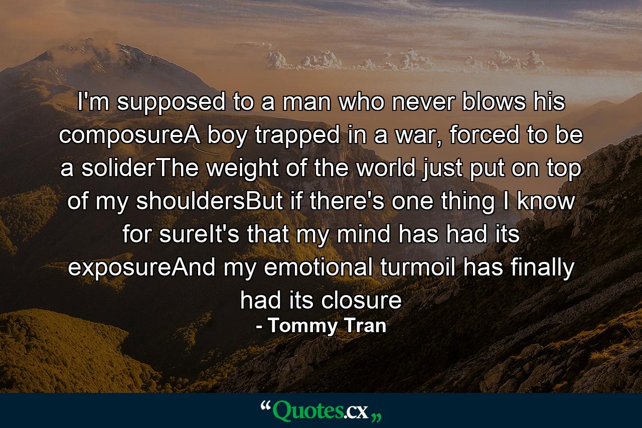 I'm supposed to a man who never blows his composureA boy trapped in a war, forced to be a soliderThe weight of the world just put on top of my shouldersBut if there's one thing I know for sureIt's that my mind has had its exposureAnd my emotional turmoil has finally had its closure - Quote by Tommy Tran