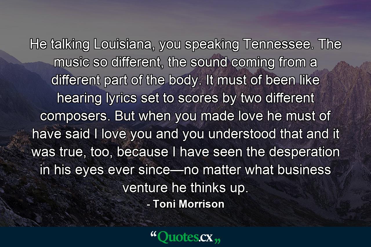 He talking Louisiana, you speaking Tennessee. The music so different, the sound coming from a different part of the body. It must of been like hearing lyrics set to scores by two different composers. But when you made love he must of have said I love you and you understood that and it was true, too, because I have seen the desperation in his eyes ever since—no matter what business venture he thinks up. - Quote by Toni Morrison