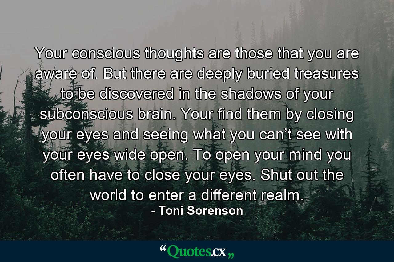 Your conscious thoughts are those that you are aware of. But there are deeply buried treasures to be discovered in the shadows of your subconscious brain. Your find them by closing your eyes and seeing what you can’t see with your eyes wide open. To open your mind you often have to close your eyes. Shut out the world to enter a different realm. - Quote by Toni Sorenson