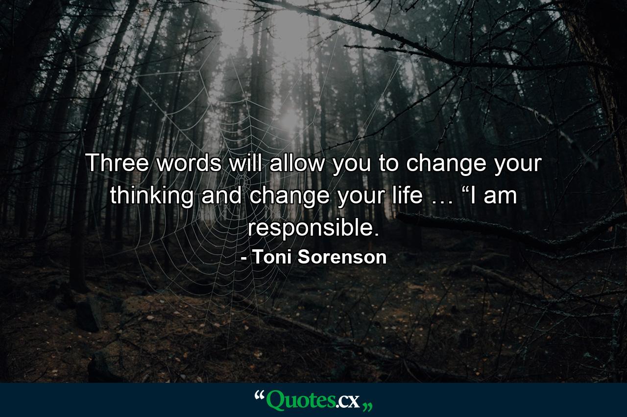 Three words will allow you to change your thinking and change your life … “I am responsible. - Quote by Toni Sorenson