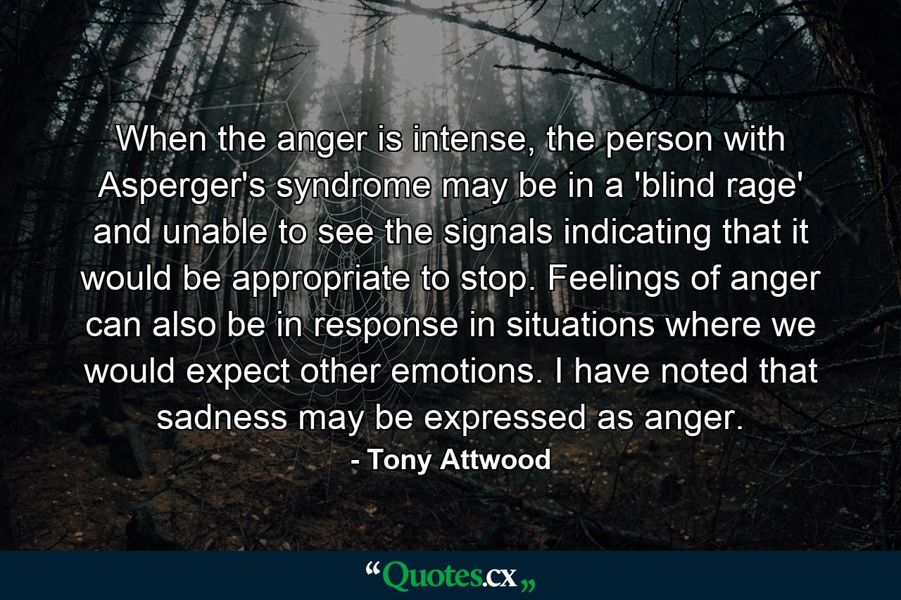 When the anger is intense, the person with Asperger's syndrome may be in a 'blind rage' and unable to see the signals indicating that it would be appropriate to stop. Feelings of anger can also be in response in situations where we would expect other emotions. I have noted that sadness may be expressed as anger. - Quote by Tony Attwood