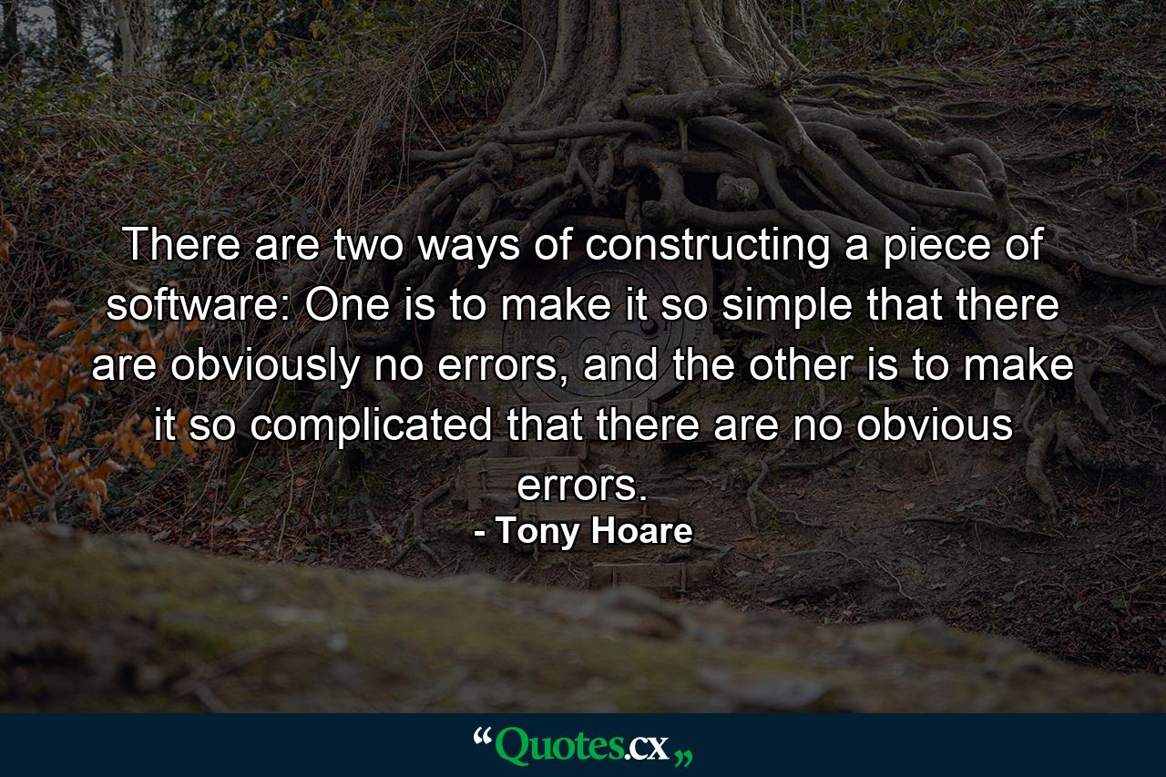 There are two ways of constructing a piece of software: One is to make it so simple that there are obviously no errors, and the other is to make it so complicated that there are no obvious errors. - Quote by Tony Hoare