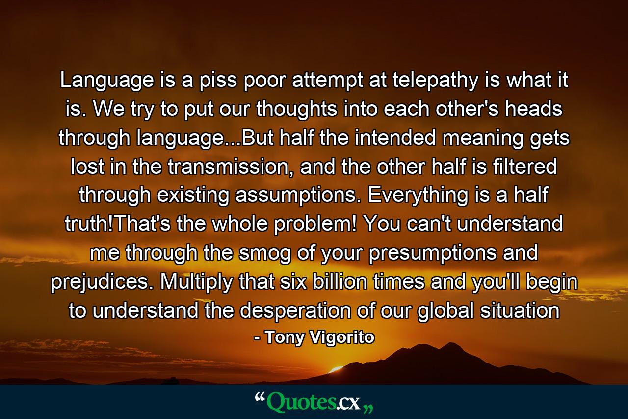 Language is a piss poor attempt at telepathy is what it is. We try to put our thoughts into each other's heads through language...But half the intended meaning gets lost in the transmission, and the other half is filtered through existing assumptions. Everything is a half truth!That's the whole problem! You can't understand me through the smog of your presumptions and prejudices. Multiply that six billion times and you'll begin to understand the desperation of our global situation - Quote by Tony Vigorito