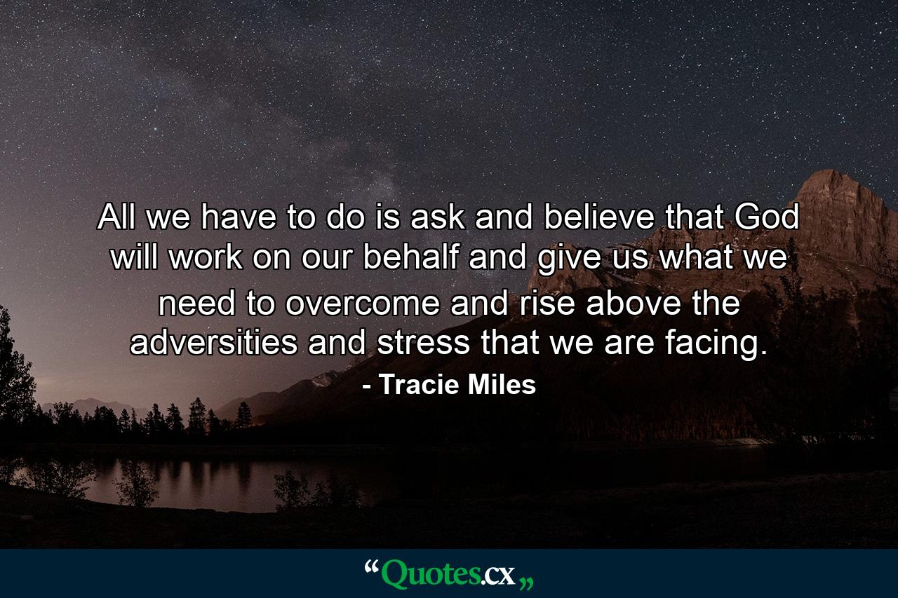 All we have to do is ask and believe that God will work on our behalf and give us what we need to overcome and rise above the adversities and stress that we are facing. - Quote by Tracie Miles