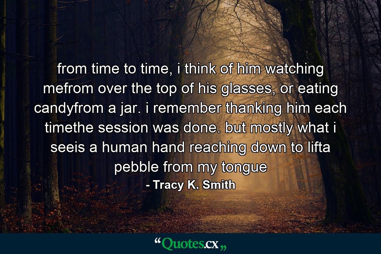 from time to time, i think of him watching mefrom over the top of his glasses, or eating candyfrom a jar. i remember thanking him each timethe session was done. but mostly what i seeis a human hand reaching down to lifta pebble from my tongue - Quote by Tracy K. Smith