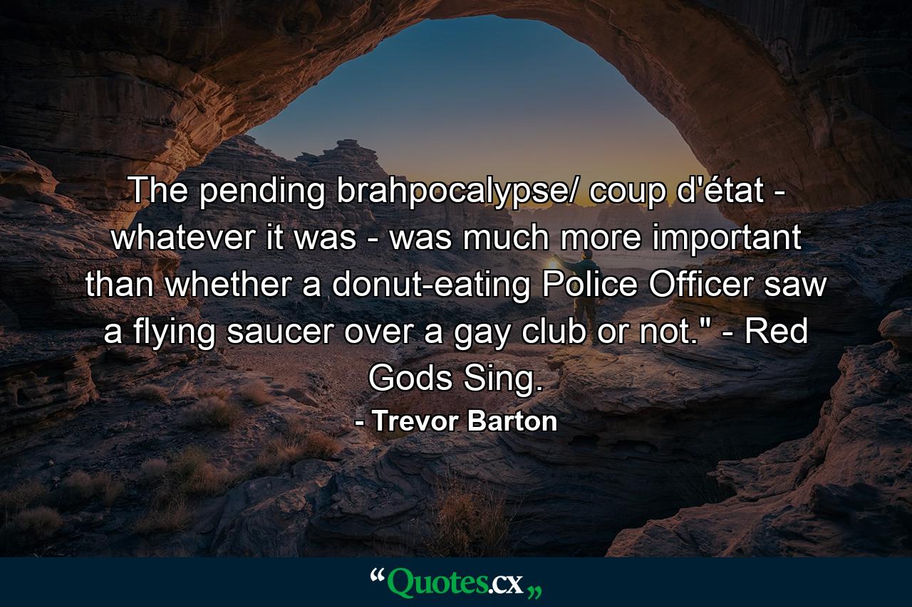 The pending brahpocalypse/ coup d'état - whatever it was - was much more important than whether a donut-eating Police Officer saw a flying saucer over a gay club or not.