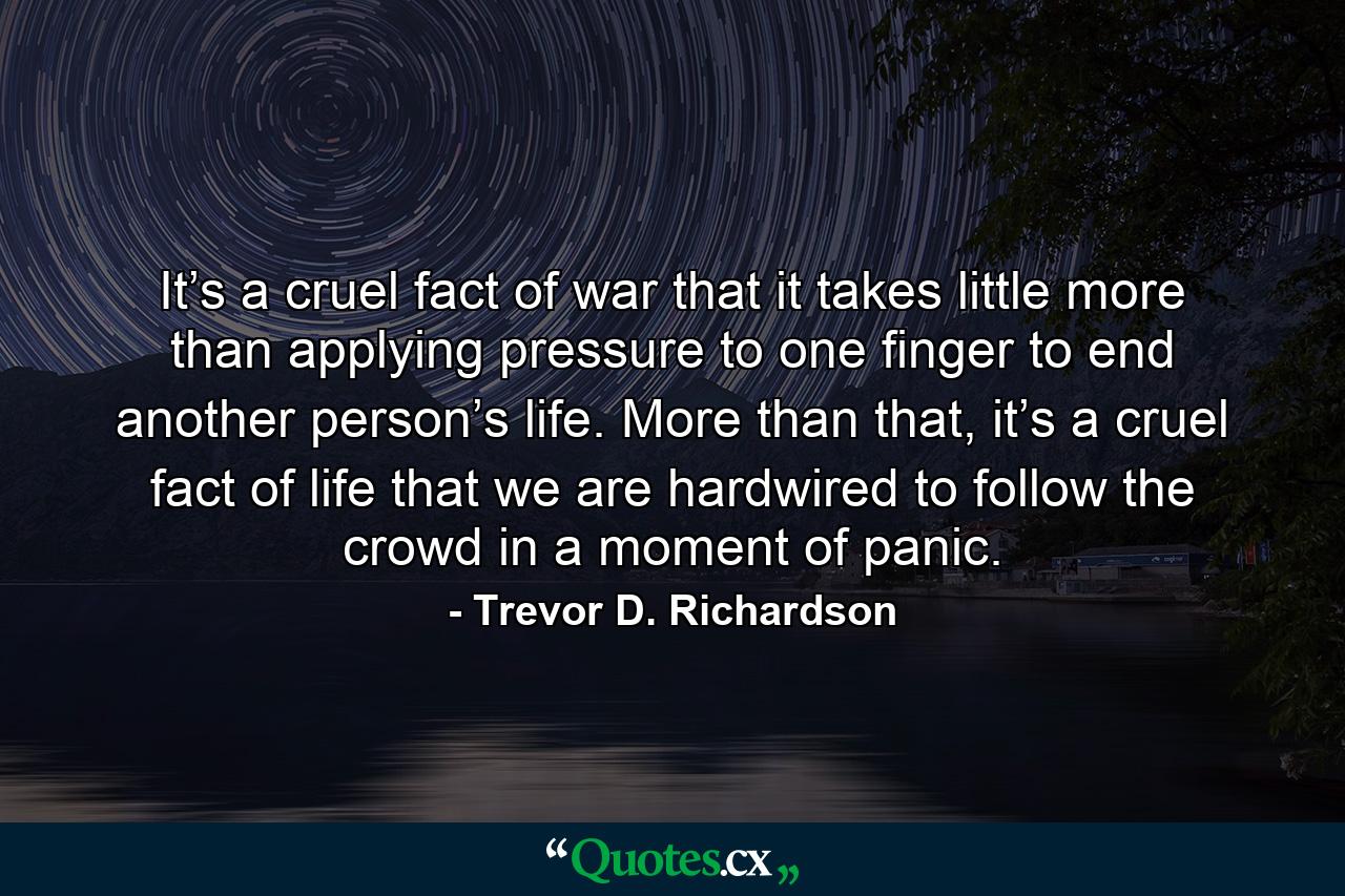 It’s a cruel fact of war that it takes little more than applying pressure to one finger to end another person’s life. More than that, it’s a cruel fact of life that we are hardwired to follow the crowd in a moment of panic. - Quote by Trevor D. Richardson