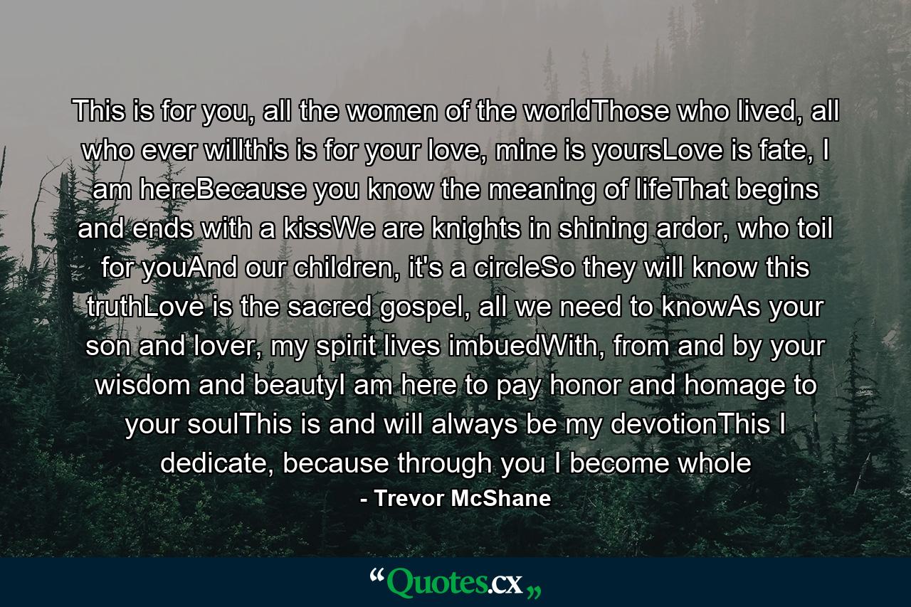 This is for you, all the women of the worldThose who lived, all who ever willthis is for your love, mine is yoursLove is fate, I am hereBecause you know the meaning of lifeThat begins and ends with a kissWe are knights in shining ardor, who toil for youAnd our children, it's a circleSo they will know this truthLove is the sacred gospel, all we need to knowAs your son and lover, my spirit lives imbuedWith, from and by your wisdom and beautyI am here to pay honor and homage to your soulThis is and will always be my devotionThis I dedicate, because through you I become whole - Quote by Trevor McShane