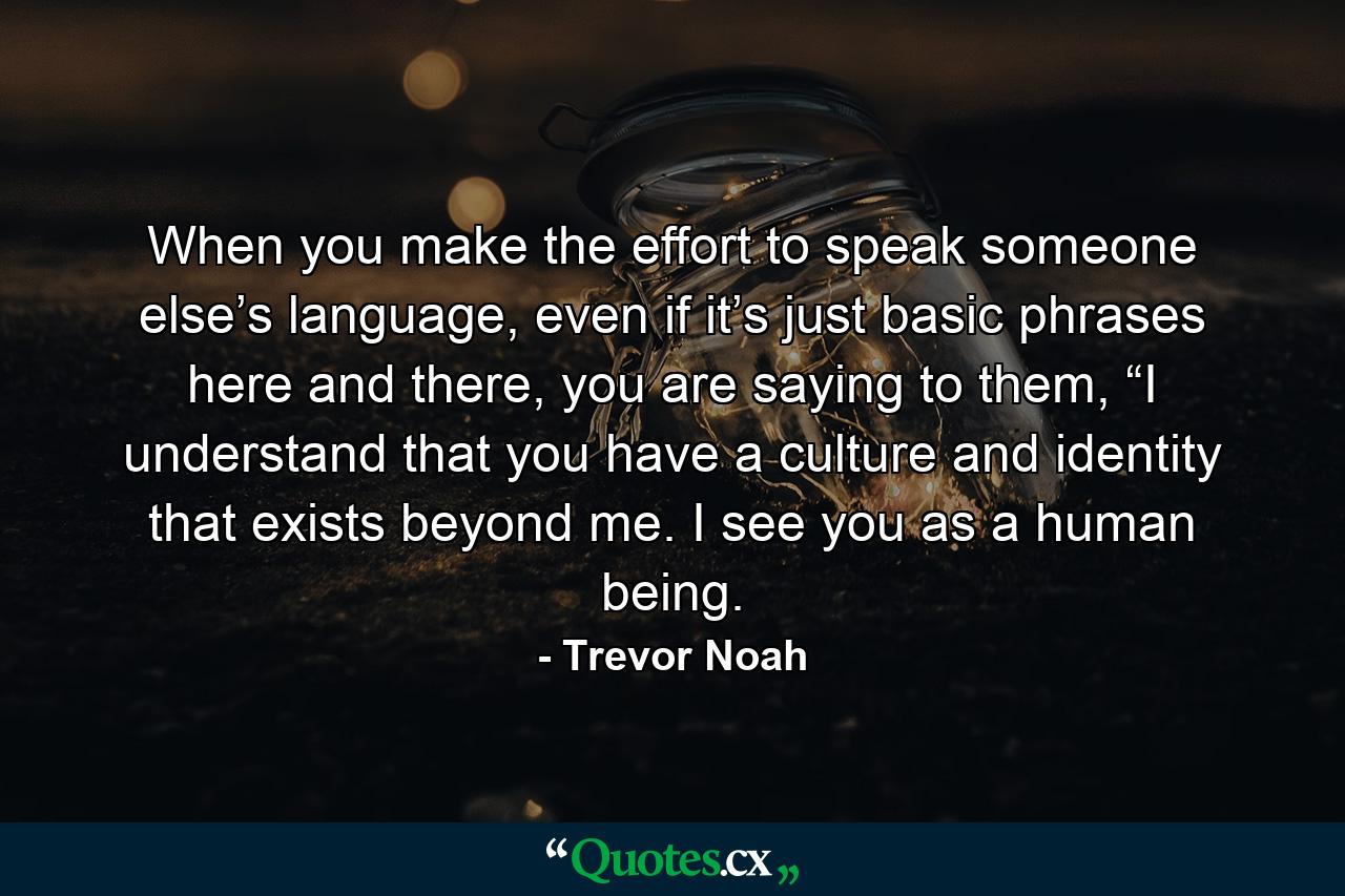 When you make the effort to speak someone else’s language, even if it’s just basic phrases here and there, you are saying to them, “I understand that you have a culture and identity that exists beyond me. I see you as a human being. - Quote by Trevor Noah