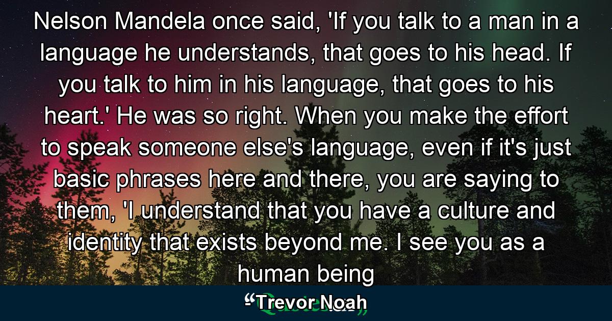 Nelson Mandela once said, 'If you talk to a man in a language he understands, that goes to his head. If you talk to him in his language, that goes to his heart.' He was so right. When you make the effort to speak someone else's language, even if it's just basic phrases here and there, you are saying to them, 'I understand that you have a culture and identity that exists beyond me. I see you as a human being - Quote by Trevor Noah