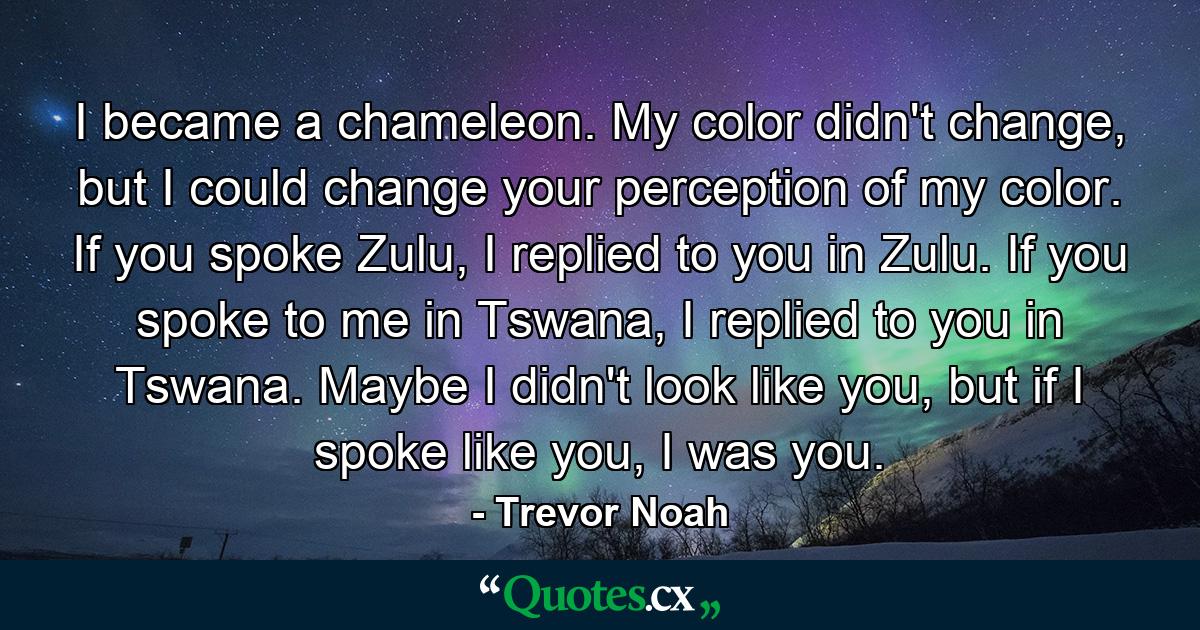 I became a chameleon. My color didn't change, but I could change your perception of my color. If you spoke Zulu, I replied to you in Zulu. If you spoke to me in Tswana, I replied to you in Tswana. Maybe I didn't look like you, but if I spoke like you, I was you. - Quote by Trevor Noah