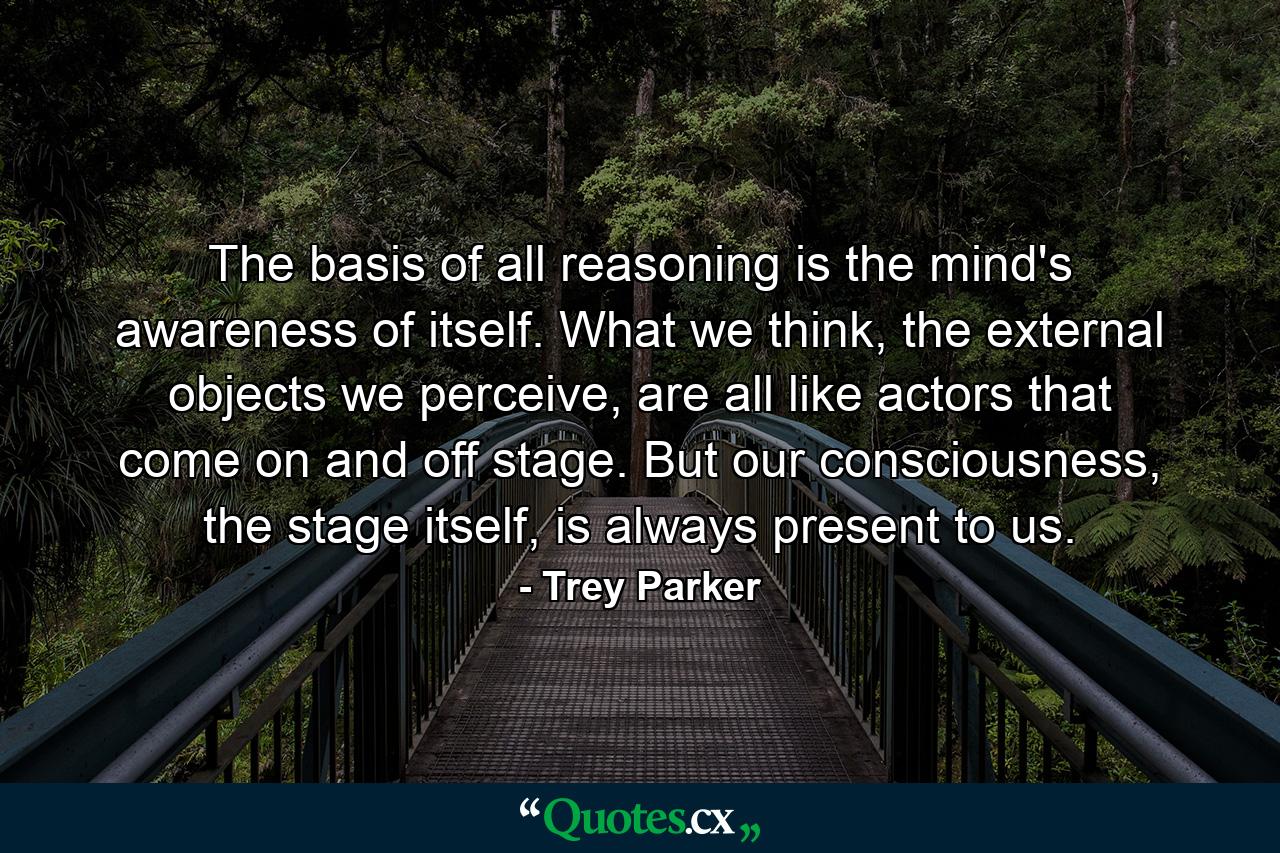 The basis of all reasoning is the mind's awareness of itself. What we think, the external objects we perceive, are all like actors that come on and off stage. But our consciousness, the stage itself, is always present to us. - Quote by Trey Parker