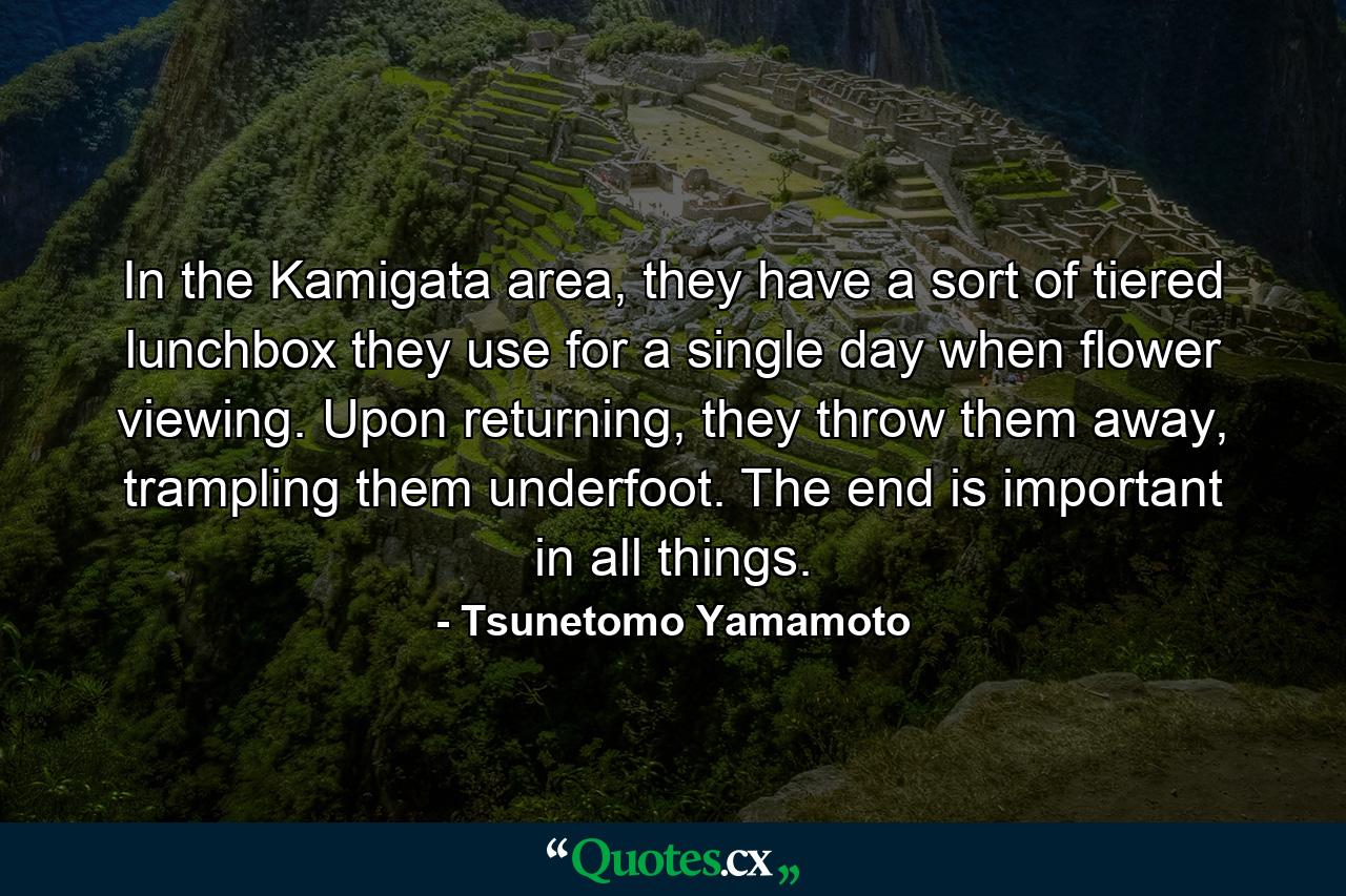 In the Kamigata area, they have a sort of tiered lunchbox they use for a single day when flower viewing. Upon returning, they throw them away, trampling them underfoot. The end is important in all things. - Quote by Tsunetomo Yamamoto