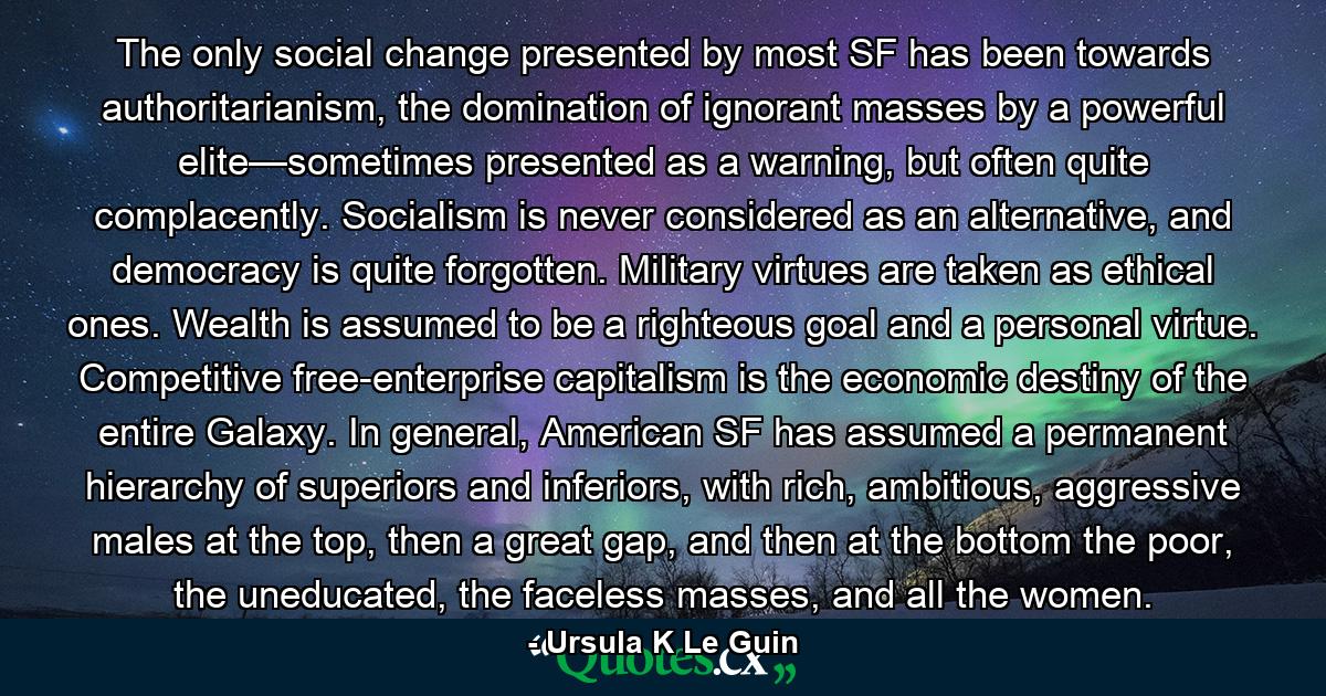 The only social change presented by most SF has been towards authoritarianism, the domination of ignorant masses by a powerful elite—sometimes presented as a warning, but often quite complacently. Socialism is never considered as an alternative, and democracy is quite forgotten. Military virtues are taken as ethical ones. Wealth is assumed to be a righteous goal and a personal virtue. Competitive free-enterprise capitalism is the economic destiny of the entire Galaxy. In general, American SF has assumed a permanent hierarchy of superiors and inferiors, with rich, ambitious, aggressive males at the top, then a great gap, and then at the bottom the poor, the uneducated, the faceless masses, and all the women. - Quote by Ursula K Le Guin