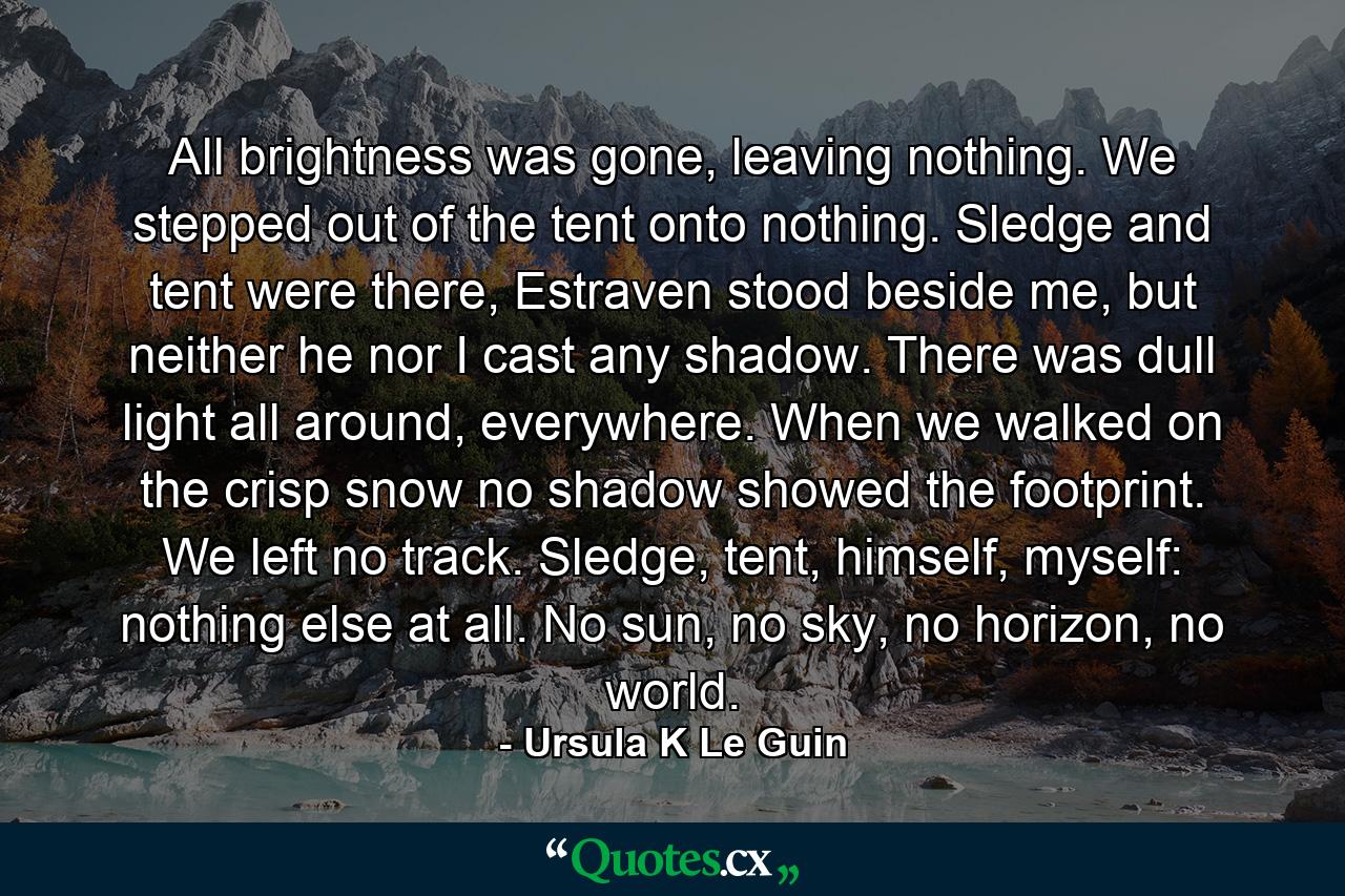 All brightness was gone, leaving nothing. We stepped out of the tent onto nothing. Sledge and tent were there, Estraven stood beside me, but neither he nor I cast any shadow. There was dull light all around, everywhere. When we walked on the crisp snow no shadow showed the footprint. We left no track. Sledge, tent, himself, myself: nothing else at all. No sun, no sky, no horizon, no world. - Quote by Ursula K Le Guin