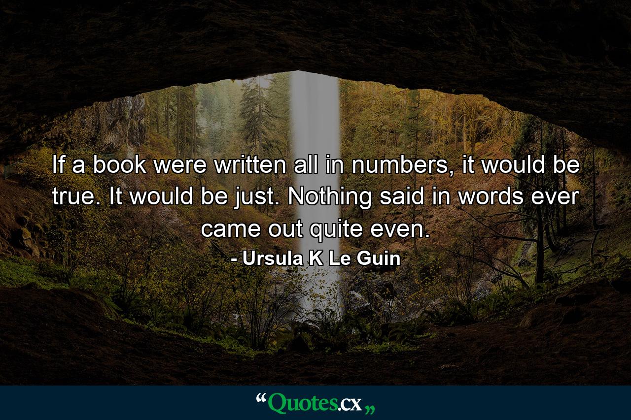 If a book were written all in numbers, it would be true. It would be just. Nothing said in words ever came out quite even. - Quote by Ursula K Le Guin