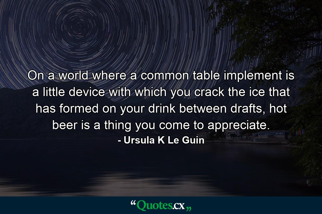 On a world where a common table implement is a little device with which you crack the ice that has formed on your drink between drafts, hot beer is a thing you come to appreciate. - Quote by Ursula K Le Guin