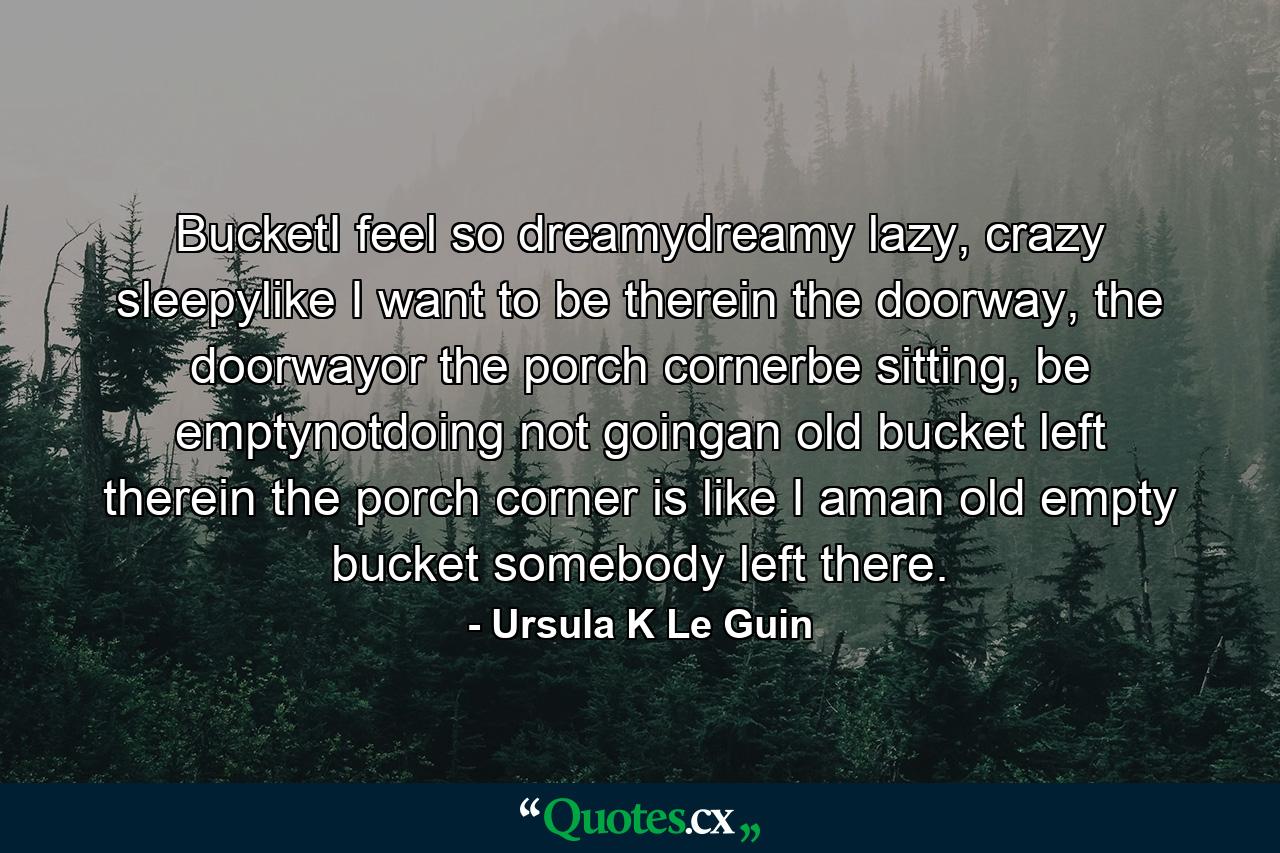 BucketI feel so dreamydreamy lazy, crazy sleepylike I want to be therein the doorway, the doorwayor the porch cornerbe sitting, be emptynotdoing not goingan old bucket left therein the porch corner is like I aman old empty bucket somebody left there. - Quote by Ursula K Le Guin