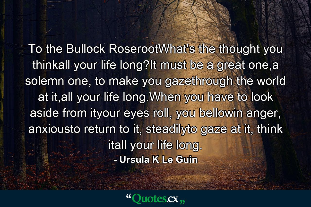 To the Bullock RoserootWhat's the thought you thinkall your life long?It must be a great one,a solemn one, to make you gazethrough the world at it,all your life long.When you have to look aside from ityour eyes roll, you bellowin anger, anxiousto return to it, steadilyto gaze at it, think itall your life long. - Quote by Ursula K Le Guin