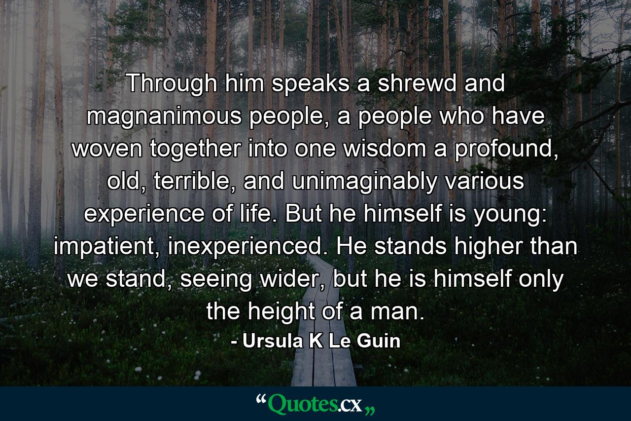 Through him speaks a shrewd and magnanimous people, a people who have woven together into one wisdom a profound, old, terrible, and unimaginably various experience of life. But he himself is young: impatient, inexperienced. He stands higher than we stand, seeing wider, but he is himself only the height of a man. - Quote by Ursula K Le Guin